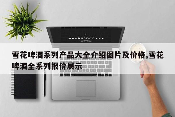 雪花啤酒系列产品大全介绍图片及价格,雪花啤酒全系列报价展示