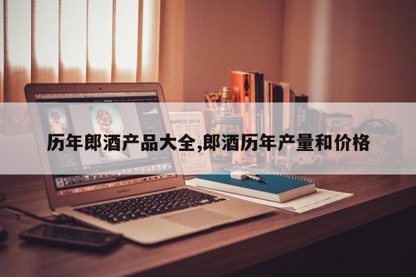 历年郎酒产品大全,郎酒历年产量和价格