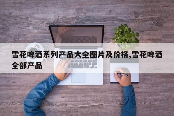雪花啤酒系列产品大全图片及价格,雪花啤酒全部产品