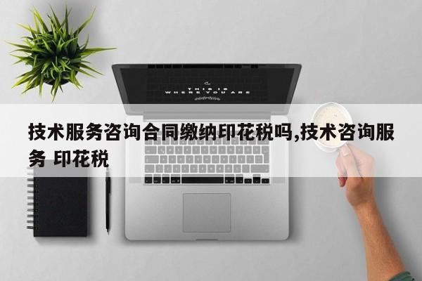 技术服务咨询合同缴纳印花税吗,技术咨询服务 印花税