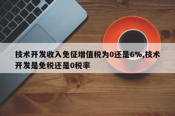 技术开发收入免征增值税为0还是6%,技术开发是免税还是0税率