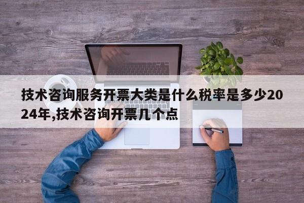 技术咨询服务开票大类是什么税率是多少2024年,技术咨询开票几个点
