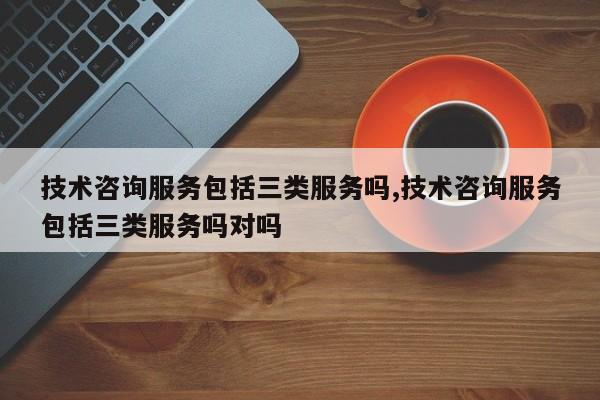 技术咨询服务包括三类服务吗,技术咨询服务包括三类服务吗对吗