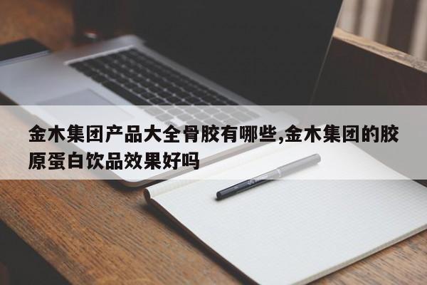 金木集团产品大全骨胶有哪些,金木集团的胶原蛋白饮品效果好吗