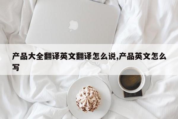 产品大全翻译英文翻译怎么说,产品英文怎么写